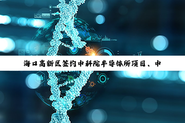 海口高新区签约中科院半导体所项目、中科院理化所生物降解塑料制品厂项目